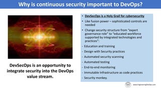Why is continuous security important to DevOps?
DevSecOps is an opportunity to
integrate security into the DevOps
value stream.
• DevSecOps is a Holy Grail for cybersecurity
• Like fusion power – sophisticated controls are
needed
• Change security structure from “expert
governance role” to “educated workforce
supported by integrated technologies and
practices”:
- Education and training
- Design with Security practices
- Automated security scanning
- Automated testing
- End-to-end monitoring
- Immutable Infrastructure as code practices
- Security monkey.
 