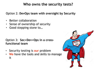 Who owns the security tests?
Option 2: DevOps team with oversight by Security
• Better collaboration
• Sense of ownership of security
• Good stepping stone to…
SecDev
Ops
Option 3: Sec+Dev+Ops in a cross-
functional team
• Security testing is our problem
• We have the tools and skills to manage
it
 