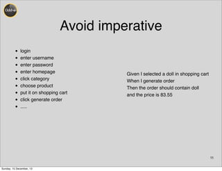 Avoid imperative
• login
• enter username
• enter password
• enter homepage
• click category
• choose product
• put it on shopping cart
• click generate order
• .....
11
Given I selected a doll in shopping cart
When I generate order
Then the order should contain doll
and the price is 83.55
Sunday, 15 December, 13
 