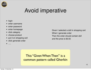 Avoid imperative
• login
• enter username
• enter password
• enter homepage
• click category
• choose product
• put it on shopping cart
• click generate order
• .....
12
Given I selected a doll in shopping cart
When I generate order
Then the order should contain doll
and the price is 83.55
This “Given When Then” is a
common pattern called Gherkin
Sunday, 15 December, 13
 