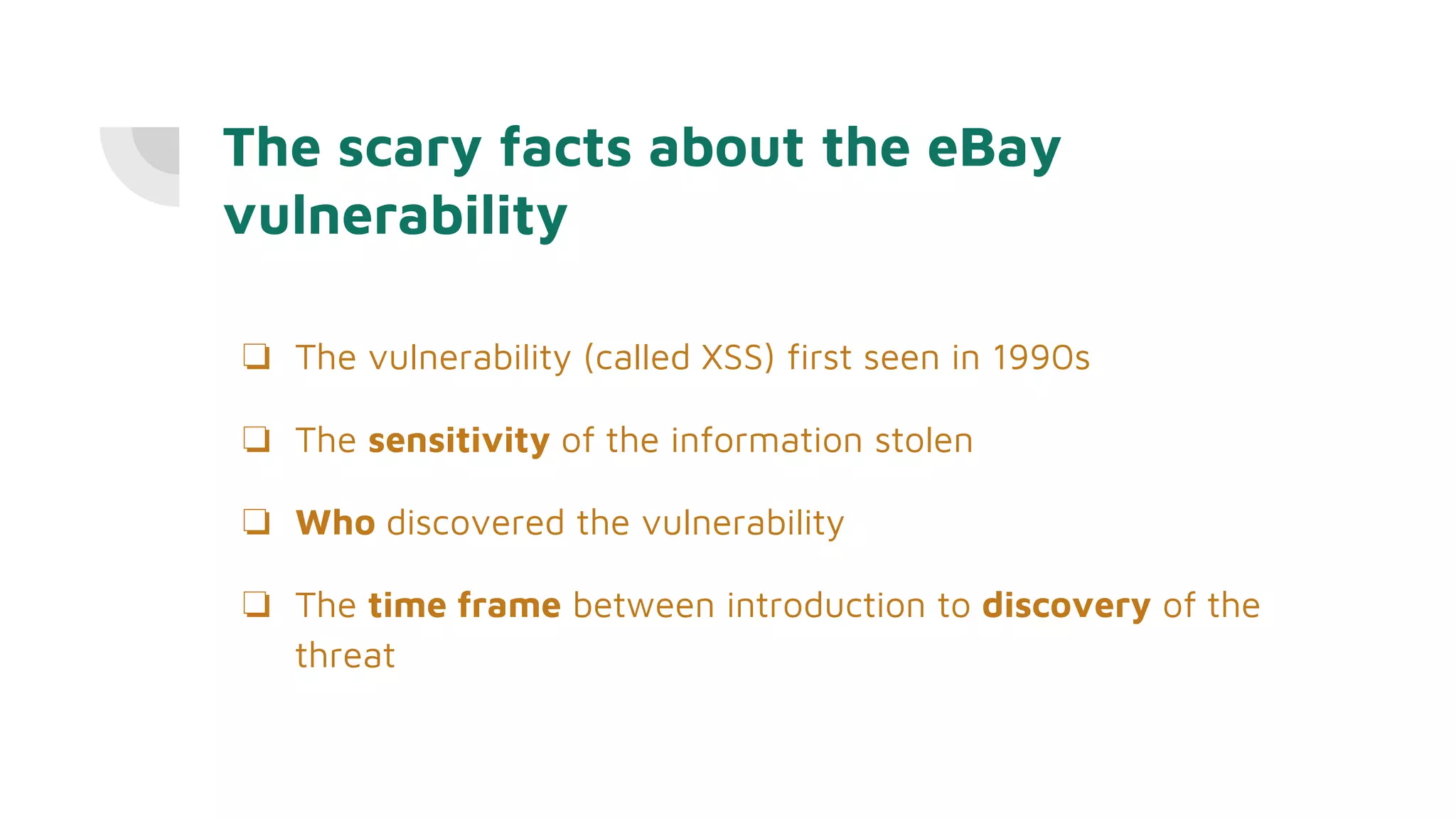 The scary facts about the eBay
vulnerability
❏ The vulnerability (called XSS) first seen in 1990s
❏ The sensitivity of the information stolen
❏ Who discovered the vulnerability
❏ The time frame between introduction to discovery of the
threat
 