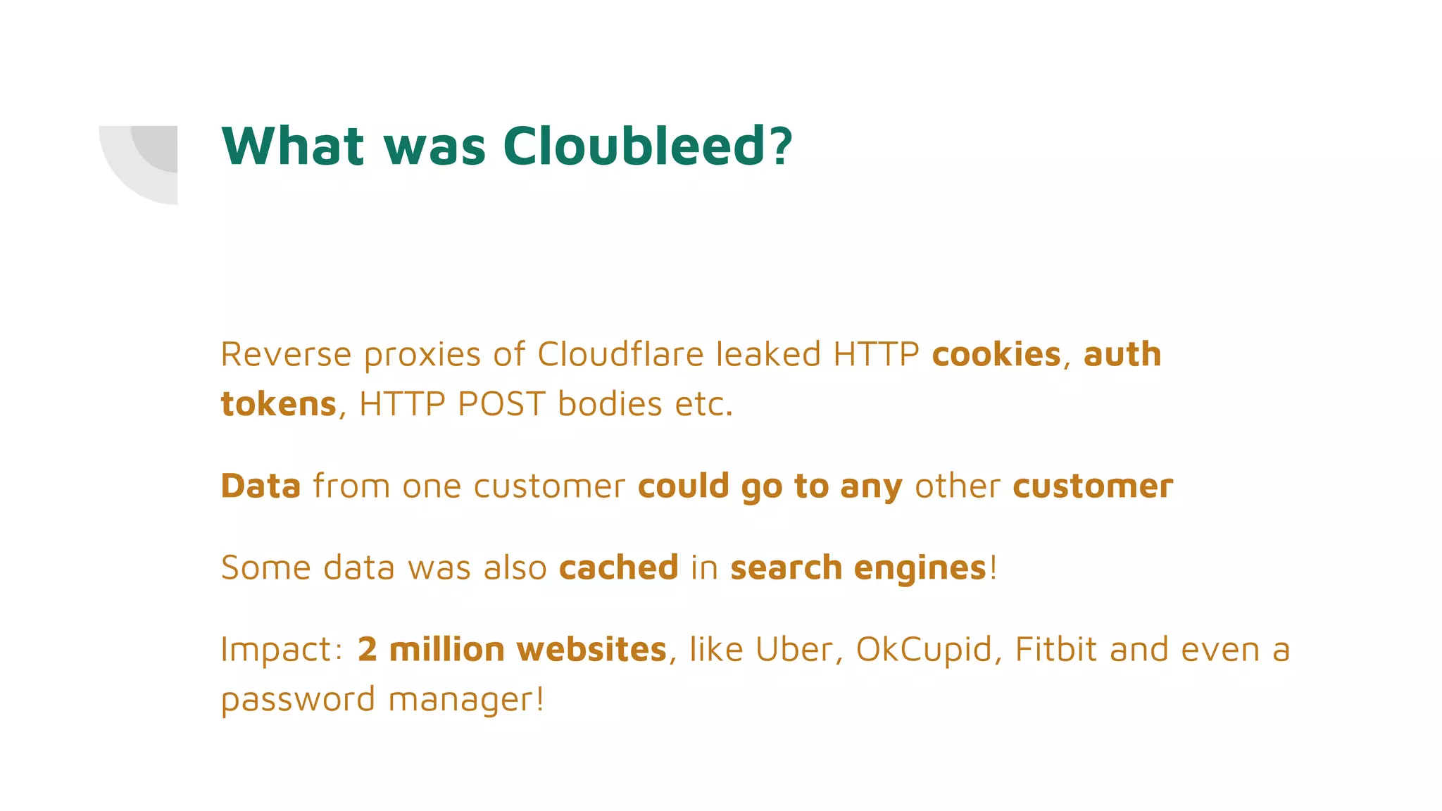 What was Cloubleed?
Reverse proxies of Cloudflare leaked HTTP cookies, auth
tokens, HTTP POST bodies etc.
Data from one customer could go to any other customer
Some data was also cached in search engines!
Impact: 2 million websites, like Uber, OkCupid, Fitbit and even a
password manager!
 