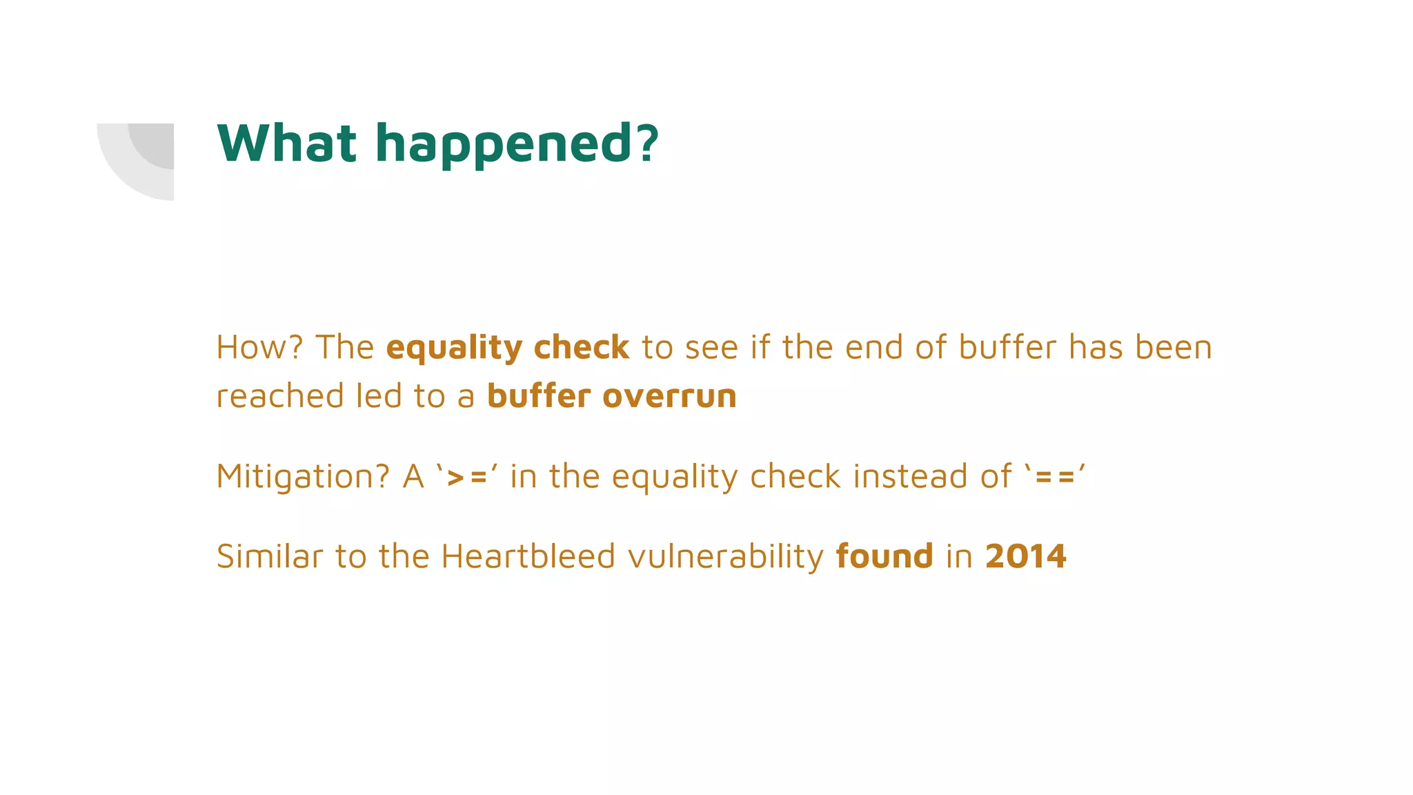What happened?
How? The equality check to see if the end of buffer has been
reached led to a buffer overrun
Mitigation? A ‘>=’ in the equality check instead of ‘==’
Similar to the Heartbleed vulnerability found in 2014
 