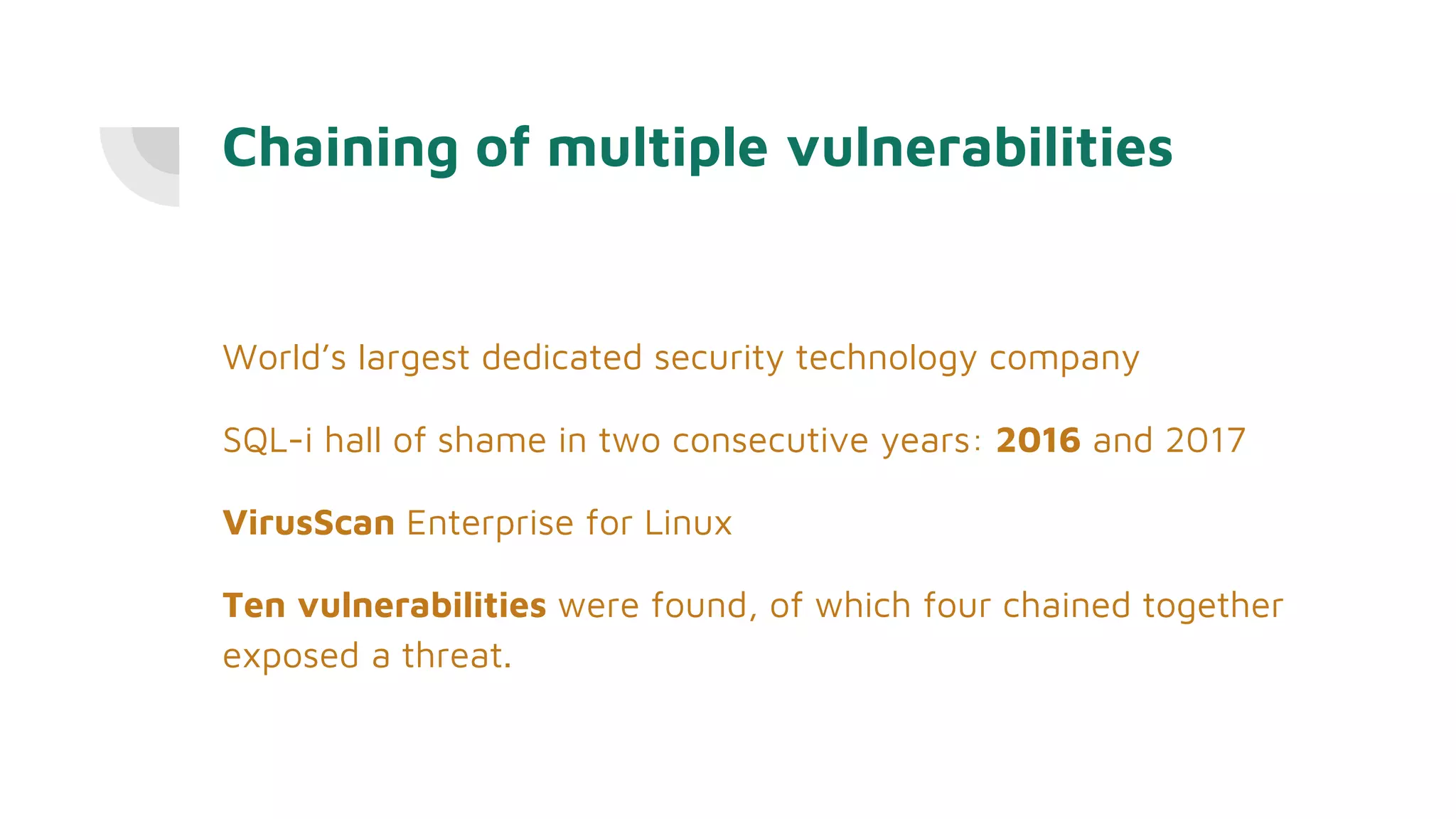 Chaining of multiple vulnerabilities
World’s largest dedicated security technology company
SQL-i hall of shame in two consecutive years: 2016 and 2017
VirusScan Enterprise for Linux
Ten vulnerabilities were found, of which four chained together
exposed a threat.
 