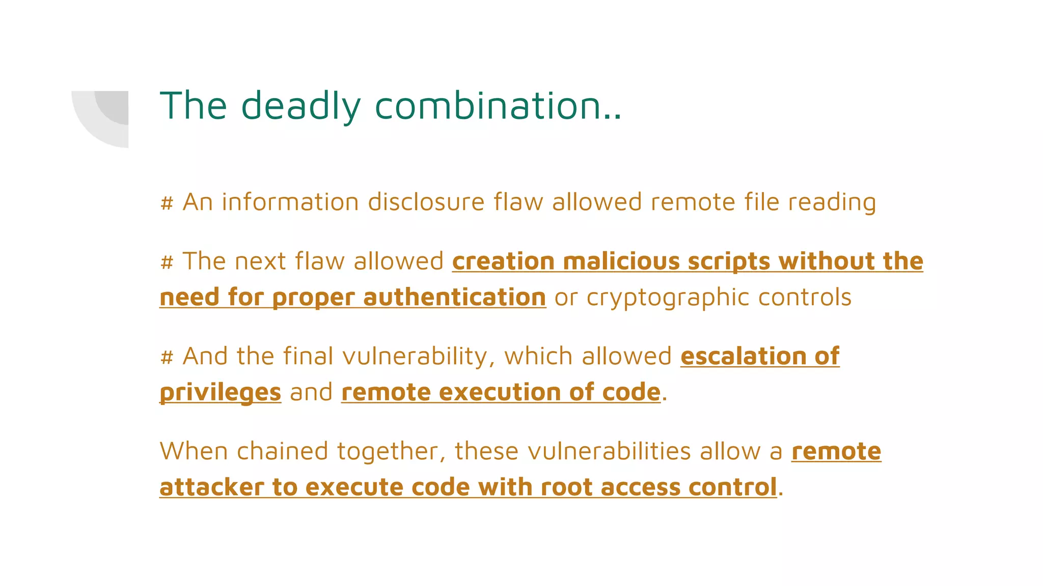 The deadly combination..
# An information disclosure flaw allowed remote file reading
# The next flaw allowed creation malicious scripts without the
need for proper authentication or cryptographic controls
# And the final vulnerability, which allowed escalation of
privileges and remote execution of code.
When chained together, these vulnerabilities allow a remote
attacker to execute code with root access control.
 