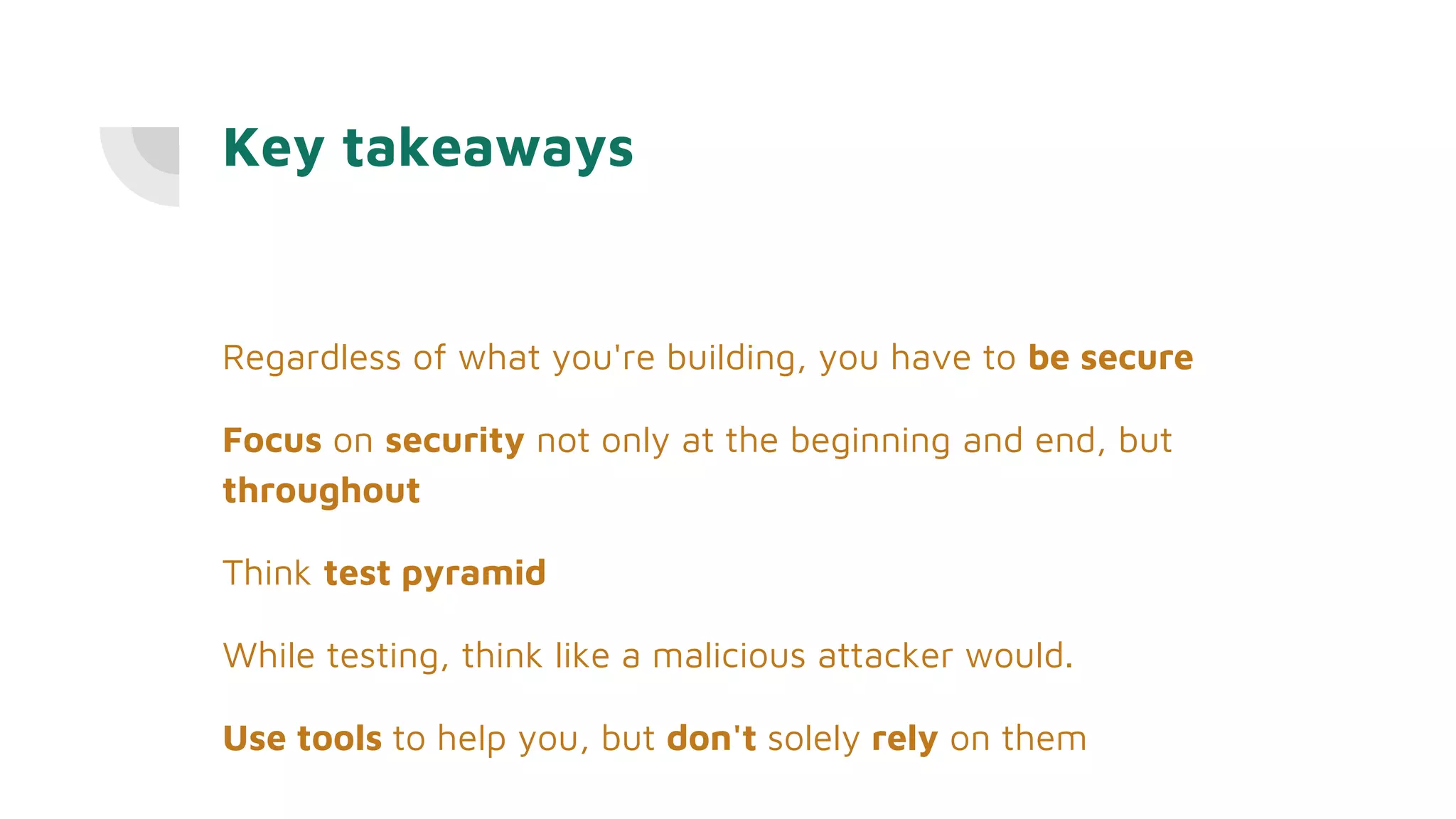 Key takeaways
Regardless of what you're building, you have to be secure
Focus on security not only at the beginning and end, but
throughout
Think test pyramid
While testing, think like a malicious attacker would.
Use tools to help you, but don't solely rely on them
 