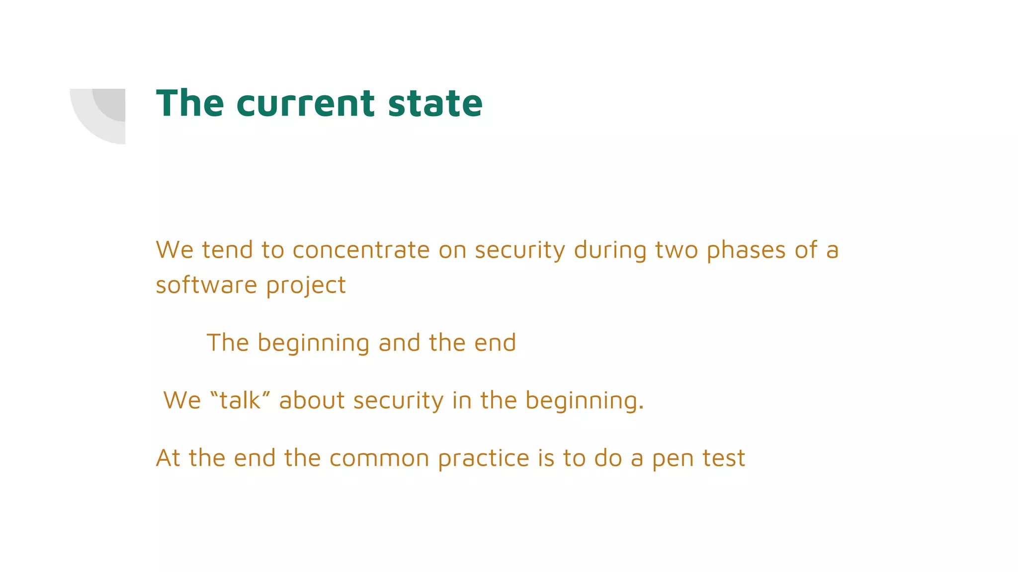The current state
We tend to concentrate on security during two phases of a
software project
The beginning and the end
We “talk” about security in the beginning.
At the end the common practice is to do a pen test
 