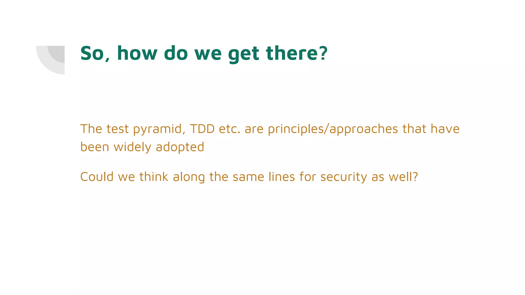 So, how do we get there?
The test pyramid, TDD etc. are principles/approaches that have
been widely adopted
Could we think along the same lines for security as well?
 