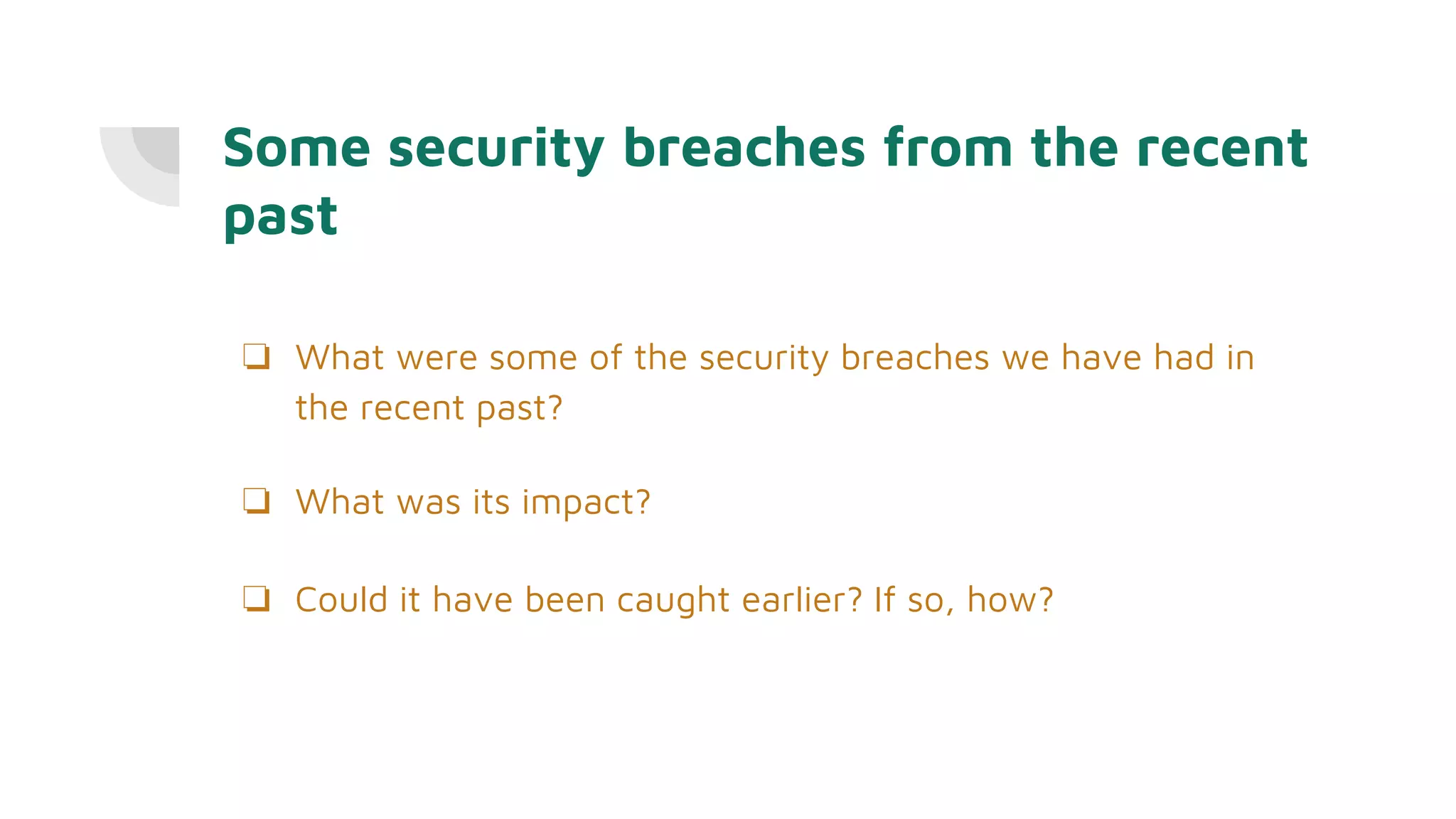Some security breaches from the recent
past
❏ What were some of the security breaches we have had in
the recent past?
❏ What was its impact?
❏ Could it have been caught earlier? If so, how?
 