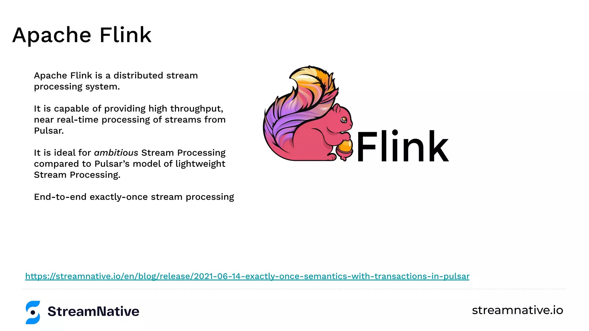 streamnative.io
Apache Flink
Apache Flink is a distributed stream
processing system.
It is capable of providing high throughput,
near real-time processing of streams from
Pulsar.
It is ideal for ambitious Stream Processing
compared to Pulsar’s model of lightweight
Stream Processing.
End-to-end exactly-once stream processing
https://streamnative.io/en/blog/release/2021-06-14-exactly-once-semantics-with-transactions-in-pulsar
 