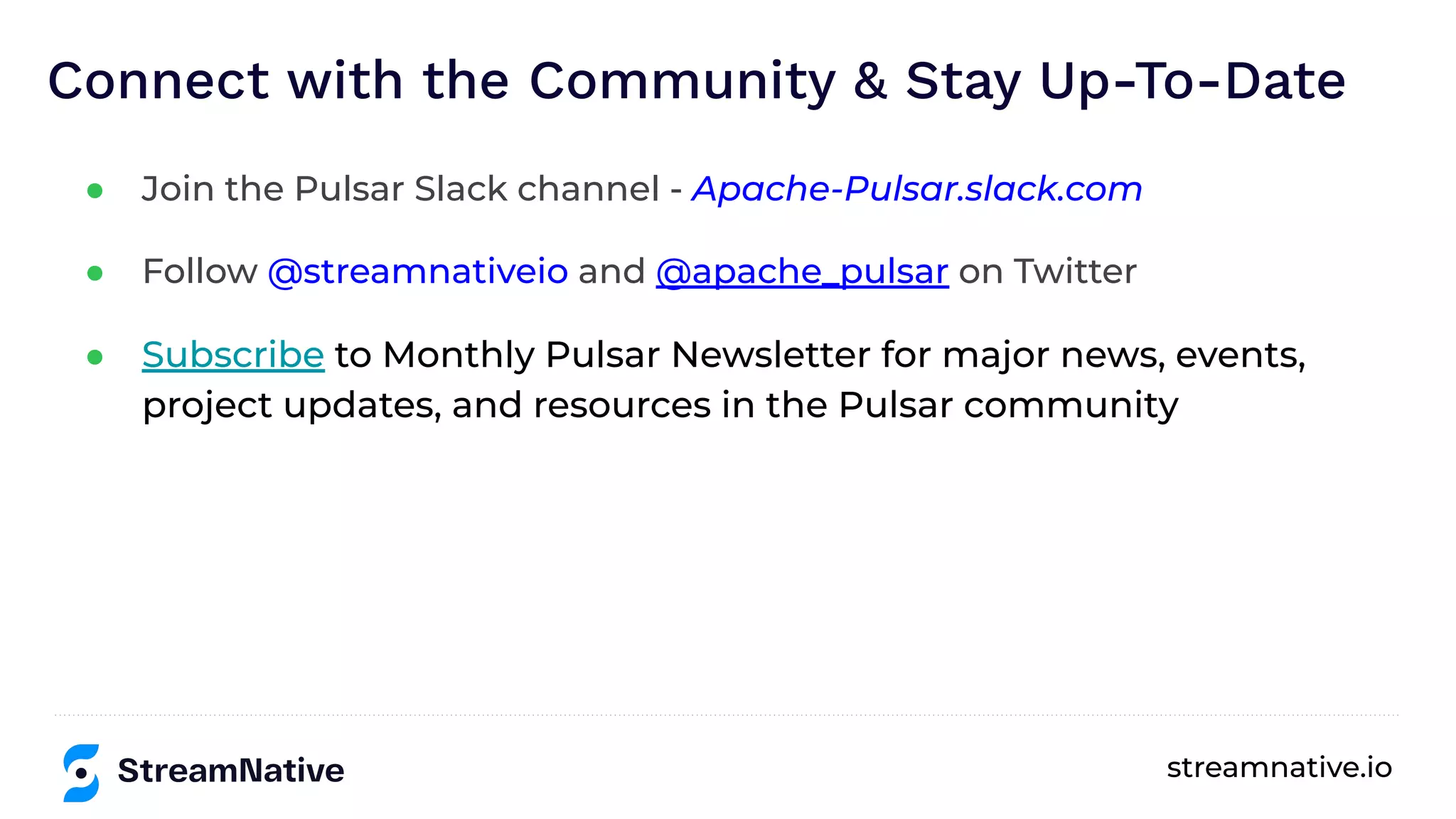 streamnative.io
Connect with the Community & Stay Up-To-Date
● Join the Pulsar Slack channel - Apache-Pulsar.slack.com
● Follow @streamnativeio and @apache_pulsar on Twitter
● Subscribe to Monthly Pulsar Newsletter for major news, events,
project updates, and resources in the Pulsar community
 