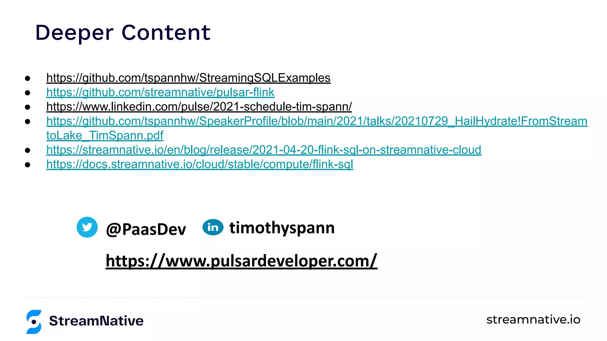 streamnative.io
● https://github.com/tspannhw/StreamingSQLExamples
● https://github.com/streamnative/pulsar-flink
● https://www.linkedin.com/pulse/2021-schedule-tim-spann/
● https://github.com/tspannhw/SpeakerProfile/blob/main/2021/talks/20210729_HailHydrate!FromStream
toLake_TimSpann.pdf
● https://streamnative.io/en/blog/release/2021-04-20-flink-sql-on-streamnative-cloud
● https://docs.streamnative.io/cloud/stable/compute/flink-sql
Deeper Content
@PaasDev
https://www.pulsardeveloper.com/
timothyspann
 
