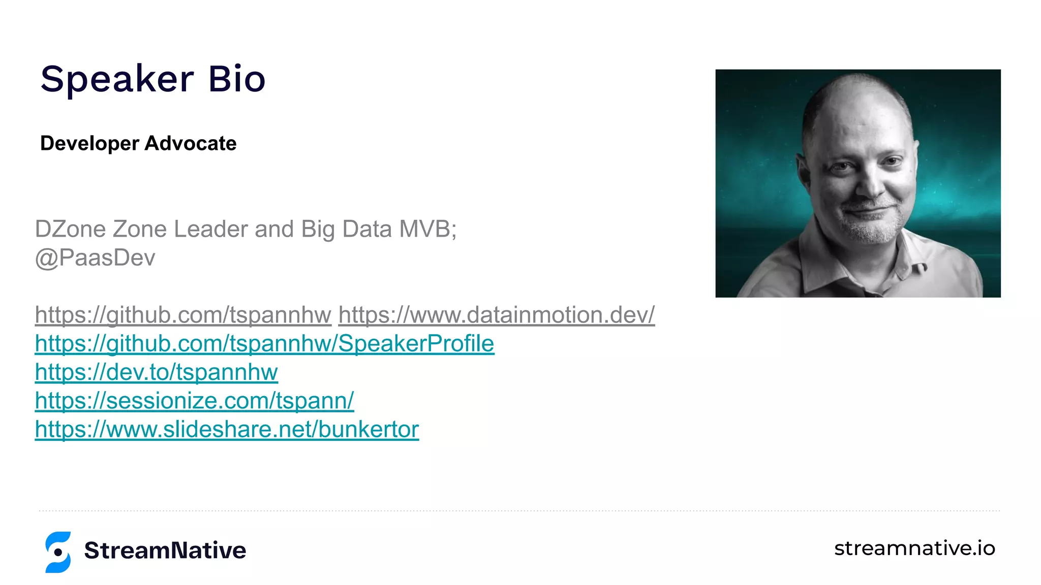 streamnative.io
Speaker Bio
DZone Zone Leader and Big Data MVB;
@PaasDev
https://github.com/tspannhw https://www.datainmotion.dev/
https://github.com/tspannhw/SpeakerProfile
https://dev.to/tspannhw
https://sessionize.com/tspann/
https://www.slideshare.net/bunkertor
Developer Advocate
 