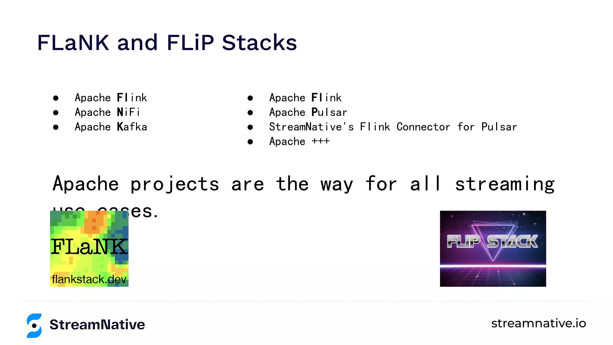 streamnative.io
FLaNK and FLiP Stacks
● Apache Flink
● Apache NiFi
● Apache Kafka
● Apache Flink
● Apache Pulsar
● StreamNative's Flink Connector for Pulsar
● Apache +++
Apache projects are the way for all streaming
use cases.
 