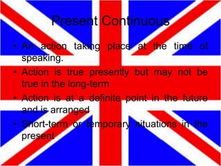 Present Continuous
• An action taking place at the time of
speaking.
• Action is true presently but may not be
true in the long-term
• Action is at a definite point in the future
and is arranged
• Short-term or temporary situations in the
present

 