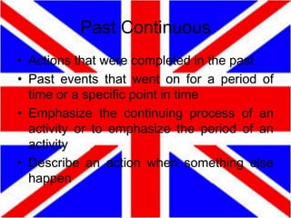 Past Continuous
• Actions that were completed in the past
• Past events that went on for a period of
time or a specific point in time
• Emphasize the continuing process of an
activity or to emphasize the period of an
activity
• Describe an action when something else
happen

 