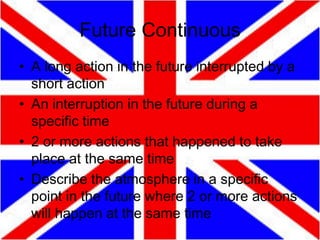 Future Continuous
• A long action in the future interrupted by a
short action
• An interruption in the future during a
specific time
• 2 or more actions that happened to take
place at the same time
• Describe the atmosphere in a specific
point in the future where 2 or more actions
will happen at the same time

 