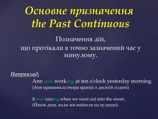 Позначення дій,
що протікали в точно зазначений час у
минулому.
Наприклад:
Ann was working at ten o'clock yesterday morning.
(Аня працювала вчора вранці о десятій годині)
It was raining when we went out into the street.
(Йшов дощ, коли ми вийшли на вулицю).
Основне призначення
the Past Continuous
 