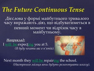 Дієслова у формі майбутнього тривалого
часу виражають дію, що відбуватиметься в
певний момент чи відрізок часу в
майбутньому.
Наприклад:
I will be expecting you at 5.
(Я буду чекати ваc о п’ятій).
Next month they will be repairing the school.
(Наступного місяця вони будуть ремонтувати школу).
The Future Continuous Tense
 