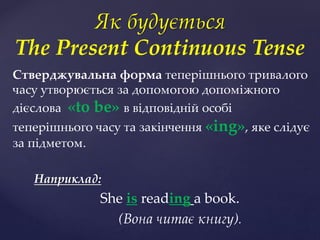 Стверджувальна форма теперішнього тривалого
часу утворюється за допомогою допоміжного
дієслова «to be» в відповідній особі
теперішнього часу та закінчення «ing», яке слідує
за підметом.
Наприклад:
She is reading a book.
(Вона читає книгу).
Як будується
The Present Continuous Tense
 