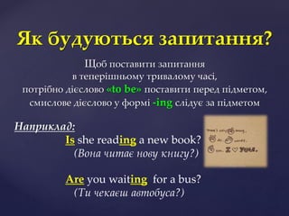 Щоб поставити запитання
в теперішньому тривалому часі,
потрібно дієслово «to be» поставити перед підметом,
cмиcлове дієслово у формі -ing cлідує за підметом
Наприклад:
Is she reading a new book?
(Вона читає нову книгу?)
Are you waiting for a bus?
(Ти чекаєш автобуcа?)
Як будуються запитання?
 