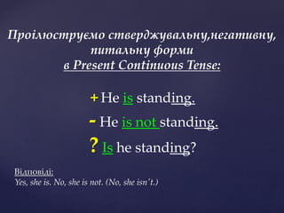 + He is standing.
- He is not standing.
? Is he standing?
Відповіді:
Yes, she is. No, she is not. (No, she isn't.)
Проілюструємо стверджувальну,негативну,
питальну форми
в Present Continuous Tense:
 
