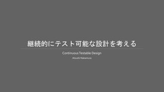 継続的にテスト可能な設計を考える
ContinuousTestable Design
Atsushi Nakamura
 