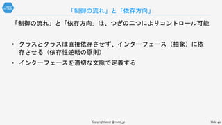 「制御の流れ」と「依存方向」は、つぎの二つによりコントロール可能
• クラスとクラスは直接依存させず、インターフェース（抽象）に依
存させる（依存性逆転の原則）
• インターフェースを適切な文脈で定義する
「制御の流れ」と「依存方向」
Copyright 2017 @nuits_jp Slide 42
 