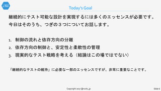 Today’s Goal
Slide 6Copyright 2017 @nuits_jp
継続的にテスト可能な設計を実現するには多くのエッセンスが必要です。
今日はそのうち、つぎの３つについてお話します。
1. 制御の流れと依存方向の分離
2. 依存方向の制御と、安定性と柔軟性の管理
3. 現実的なテスト戦略を考える（結論はこの場ではでない）
「継続的なテストの維持」に必要な一部のエッセンスですが、非常に重要なことです。
 