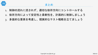 まとめ
Slide 62Copyright 2017 @nuits_jp
1. 制御の流れに流されず、適切な依存方向にコントロールする
2. 依存方向によって安定性と柔軟性を、計画的に制御しましょう
3. 多面的な要素を考慮し、現実的なテスト戦略を立てましょう
 