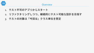1. テスト不可のアプリからスタート
2. リファクタリングしつつ、継続的にテスト可能な設計を目指す
3. テストの対象は「今回は」クラス単位を想定
Overview
 