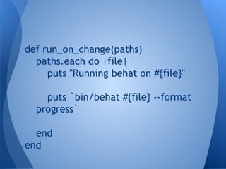 def run_on_change(paths)
paths.each do |file|
puts "Running behat on #{file}"
puts `bin/behat #{file} --format
progress`
end
end

 