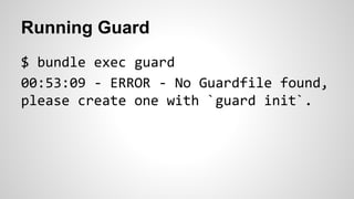 Running Guard 
$ bundle exec guard 
00:53:09 - ERROR - No Guardfile found, 
please create one with `guard init`. 
 