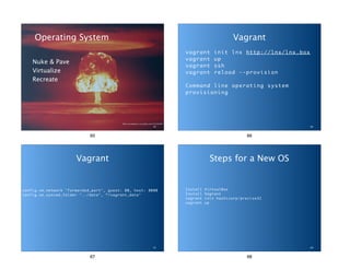 Operating System 
Nuke & Pave 
Virtualize 
Recreate 
flickr.com/photos/x-ray_delta_one/4152356464 
65 
65 
Vagrant 
vagrant init lnx http://lnx/lnx.box 
vagrant up 
vagrant ssh 
vagrant reload --provision 
! 
Command line operating system 
provisioning 
66 
66 
Vagrant 
config.vm.network "forwarded_port", guest: 80, host: 8080 
config.vm.synced_folder "../data", “/vagrant_data" 
67 
67 
Steps for a New OS 
Install VirtualBox 
Install Vagrant 
vagrant init hashicorp/precise32 
vagrant up 
68 
68 
 