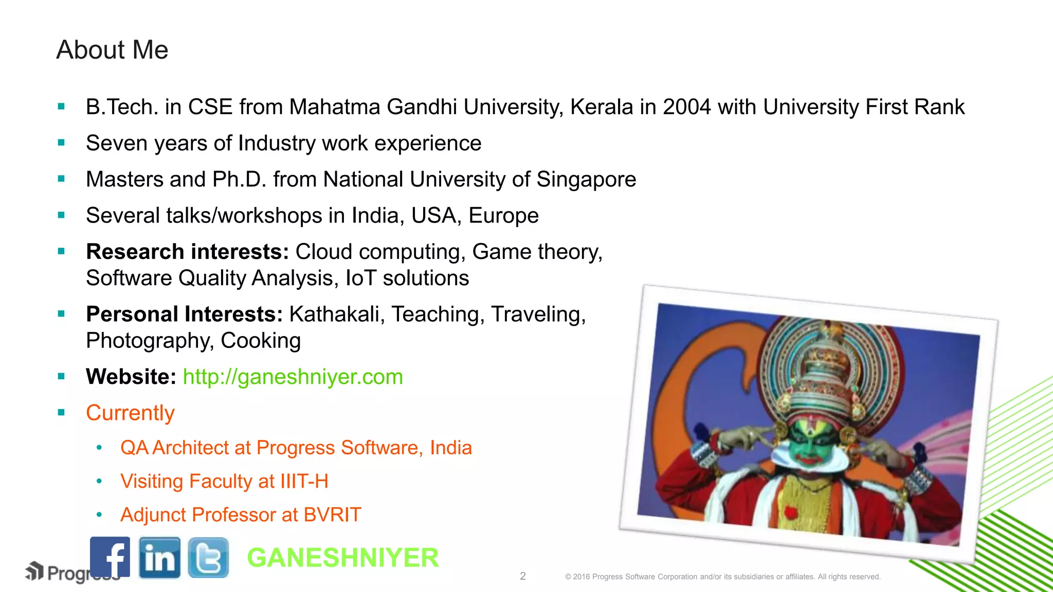 © 2016 Progress Software Corporation and/or its subsidiaries or affiliates. All rights reserved.2
About Me
 B.Tech. in CSE from Mahatma Gandhi University, Kerala in 2004 with University First Rank
 Seven years of Industry work experience
 Masters and Ph.D. from National University of Singapore
 Several talks/workshops in India, USA, Europe
 Research interests: Cloud computing, Game theory,
Software Quality Analysis, IoT solutions
 Personal Interests: Kathakali, Teaching, Traveling,
Photography, Cooking
 Website: http://ganeshniyer.com
 Currently
• QA Architect at Progress Software, India
• Visiting Faculty at IIIT-H
• Adjunct Professor at BVRIT
GANESHNIYER
 