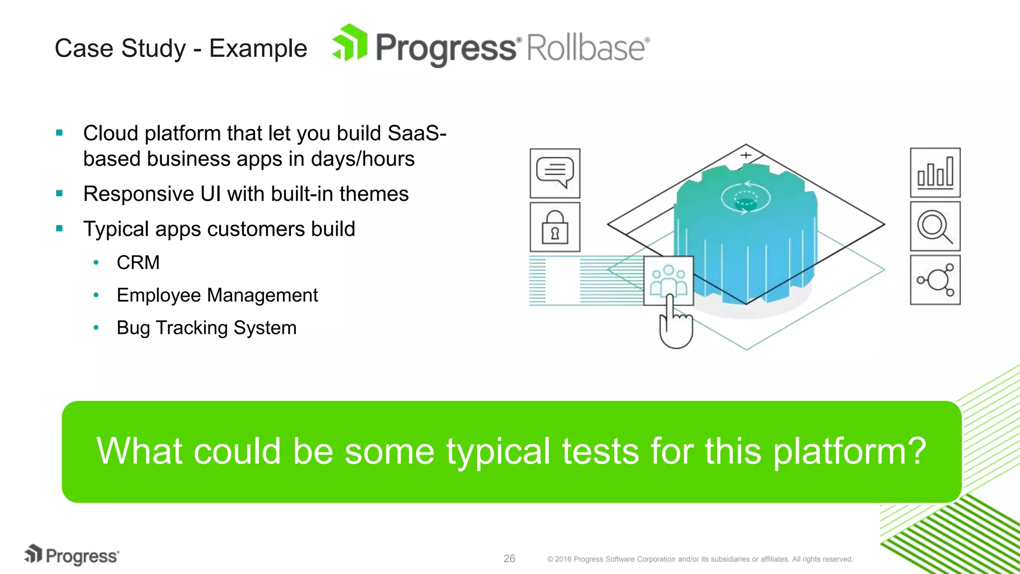 © 2016 Progress Software Corporation and/or its subsidiaries or affiliates. All rights reserved.26
Case Study - Example
 Cloud platform that let you build SaaS-
based business apps in days/hours
 Responsive UI with built-in themes
 Typical apps customers build
• CRM
• Employee Management
• Bug Tracking System
What could be some typical tests for this platform?
 