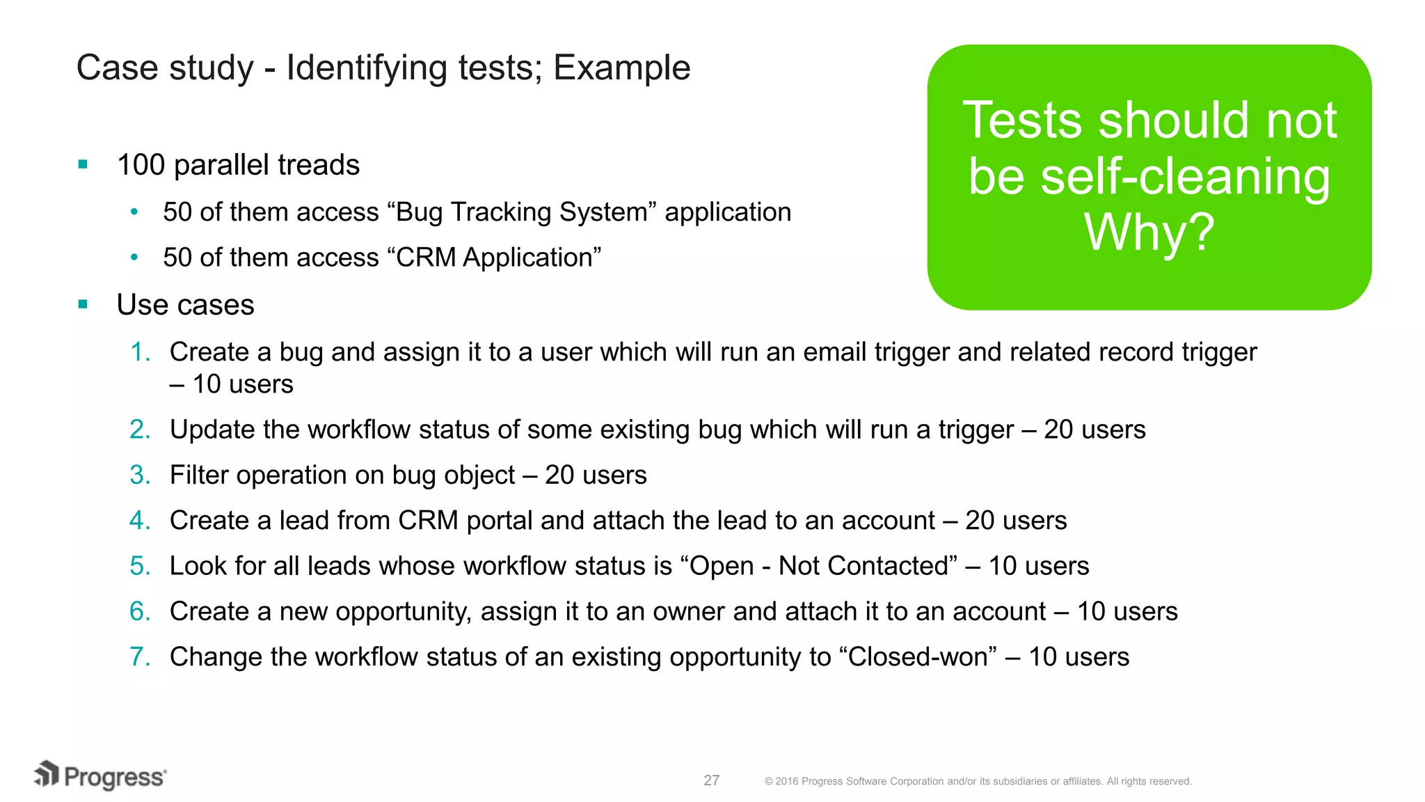 © 2016 Progress Software Corporation and/or its subsidiaries or affiliates. All rights reserved.27
Case study - Identifying tests; Example
 100 parallel treads
• 50 of them access “Bug Tracking System” application
• 50 of them access “CRM Application”
 Use cases
1. Create a bug and assign it to a user which will run an email trigger and related record trigger
– 10 users
2. Update the workflow status of some existing bug which will run a trigger – 20 users
3. Filter operation on bug object – 20 users
4. Create a lead from CRM portal and attach the lead to an account – 20 users
5. Look for all leads whose workflow status is “Open - Not Contacted” – 10 users
6. Create a new opportunity, assign it to an owner and attach it to an account – 10 users
7. Change the workflow status of an existing opportunity to “Closed-won” – 10 users
Tests should not
be self-cleaning
Why?
 
