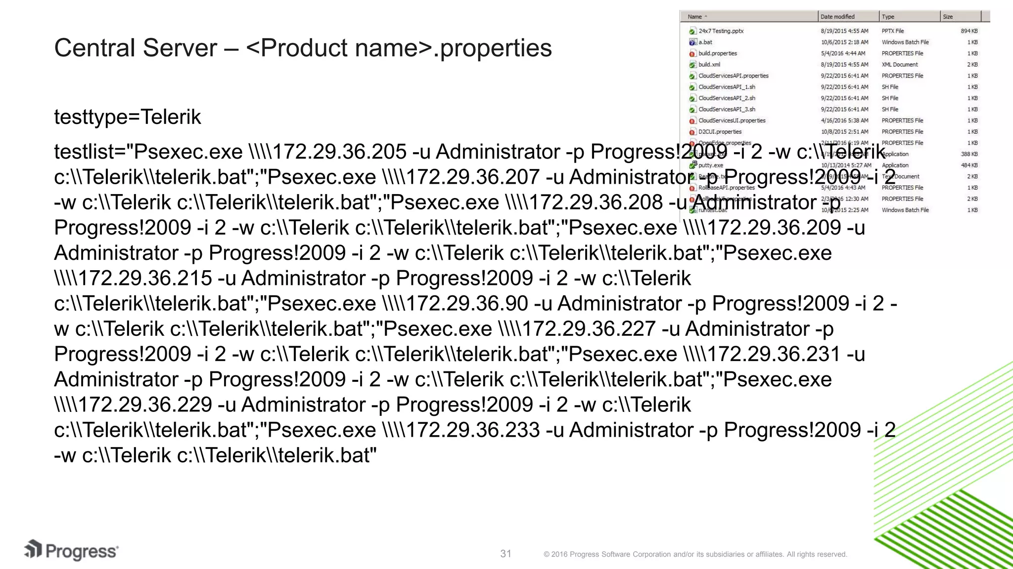 © 2016 Progress Software Corporation and/or its subsidiaries or affiliates. All rights reserved.31
Central Server – <Product name>.properties
testtype=Telerik
testlist="Psexec.exe 172.29.36.205 -u Administrator -p Progress!2009 -i 2 -w c:Telerik
c:Teleriktelerik.bat";"Psexec.exe 172.29.36.207 -u Administrator -p Progress!2009 -i 2
-w c:Telerik c:Teleriktelerik.bat";"Psexec.exe 172.29.36.208 -u Administrator -p
Progress!2009 -i 2 -w c:Telerik c:Teleriktelerik.bat";"Psexec.exe 172.29.36.209 -u
Administrator -p Progress!2009 -i 2 -w c:Telerik c:Teleriktelerik.bat";"Psexec.exe
172.29.36.215 -u Administrator -p Progress!2009 -i 2 -w c:Telerik
c:Teleriktelerik.bat";"Psexec.exe 172.29.36.90 -u Administrator -p Progress!2009 -i 2 -
w c:Telerik c:Teleriktelerik.bat";"Psexec.exe 172.29.36.227 -u Administrator -p
Progress!2009 -i 2 -w c:Telerik c:Teleriktelerik.bat";"Psexec.exe 172.29.36.231 -u
Administrator -p Progress!2009 -i 2 -w c:Telerik c:Teleriktelerik.bat";"Psexec.exe
172.29.36.229 -u Administrator -p Progress!2009 -i 2 -w c:Telerik
c:Teleriktelerik.bat";"Psexec.exe 172.29.36.233 -u Administrator -p Progress!2009 -i 2
-w c:Telerik c:Teleriktelerik.bat"
 