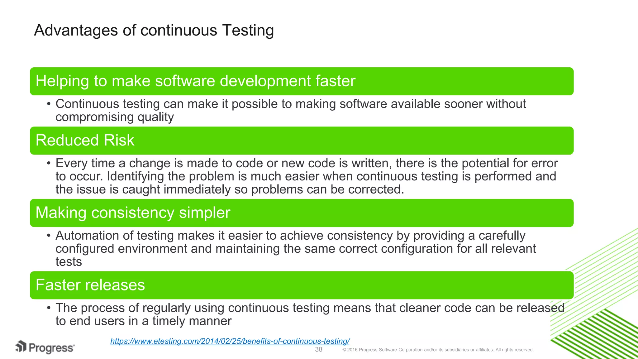 © 2016 Progress Software Corporation and/or its subsidiaries or affiliates. All rights reserved.38
Advantages of continuous Testing
Helping to make software development faster
• Continuous testing can make it possible to making software available sooner without
compromising quality
Reduced Risk
• Every time a change is made to code or new code is written, there is the potential for error
to occur. Identifying the problem is much easier when continuous testing is performed and
the issue is caught immediately so problems can be corrected.
Making consistency simpler
• Automation of testing makes it easier to achieve consistency by providing a carefully
configured environment and maintaining the same correct configuration for all relevant
tests
Faster releases
• The process of regularly using continuous testing means that cleaner code can be released
to end users in a timely manner
https://www.etesting.com/2014/02/25/benefits-of-continuous-testing/
 