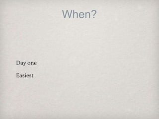 When?
Day one
Easiest
 