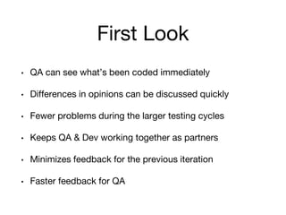 First Look
• QA can see what’s been coded immediately
• Differences in opinions can be discussed quickly
• Fewer problems during the larger testing cycles
• Keeps QA & Dev working together as partners
• Minimizes feedback for the previous iteration
• Faster feedback for QA
 