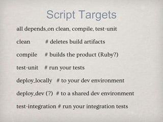 Script Targets
all depends_on clean, compile, test-unit
clean # deletes build artifacts
compile # builds the product (Ruby?)
test-unit # run your tests
deploy_locally # to your dev environment
deploy_dev (?) # to a shared dev environment
test-integration # run your integration tests
 