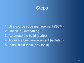 Steps
1. Use source code management (SCM)
2. Check in ~everything~
3. Automate the build (script)
4. Acquire a build environment (isolated)
5. Install build tools (dev tools)
61
 