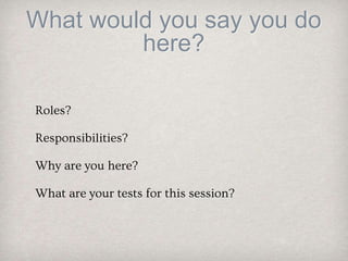 What would you say you do
here?
Roles?
Responsibilities?
Why are you here?
What are your tests for this session?
 