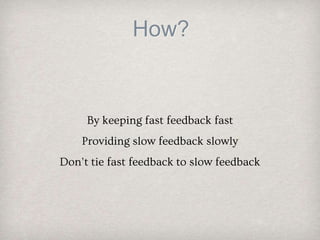 How?
By keeping fast feedback fast
Providing slow feedback slowly
Don’t tie fast feedback to slow feedback
 