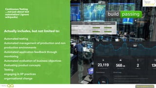 Continuous Testing
…not just about test
automation! (ignore
wikipedia)
Actually includes, but not limited to:
Automated testing
Automated management of production and non
production environments
Automated application feedback through
monitoring
Automated evaluation of business objectives
Evaluating product concepts
Testing
engaging in XP practices
organisational change
 