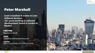 - Lead consultant & trainer at Lean
Software Services
- 16+ years working in software
development, based in London &
Madrid
Peter Marshall
MAIL
info@leansoftwareservices.com
TWITTER
@petemar5hall
LINKEDIN
https://www.linkedin.com/in/petedmarshall
 