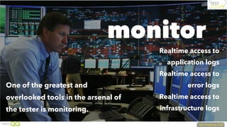 monitor
One of the greatest and
overlooked tools in the arsenal of
the tester is monitoring.
Realtime access to
application logs
Realtime access to
error logs
Realtime access to
infrastructure logs
 