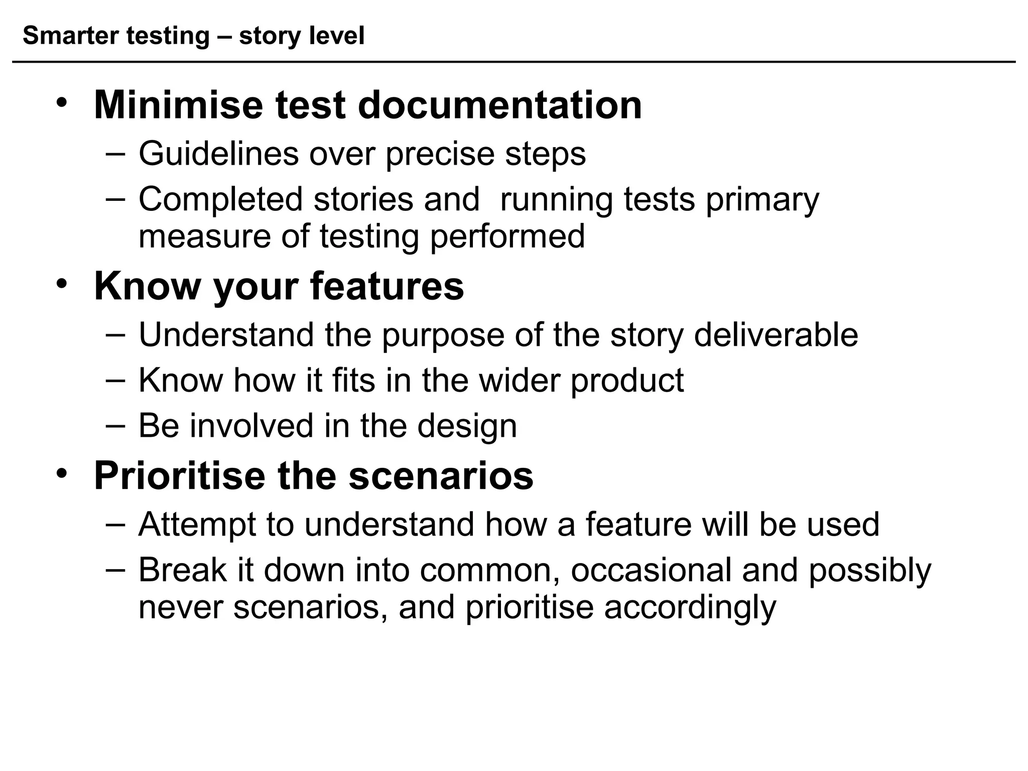 Smarter testing – story level
• Minimise test documentation
– Guidelines over precise steps
– Completed stories and running tests primary
measure of testing performed
• Know your features
– Understand the purpose of the story deliverable
– Know how it fits in the wider product
– Be involved in the design
• Prioritise the scenarios
– Attempt to understand how a feature will be used
– Break it down into common, occasional and possibly
never scenarios, and prioritise accordingly
 
