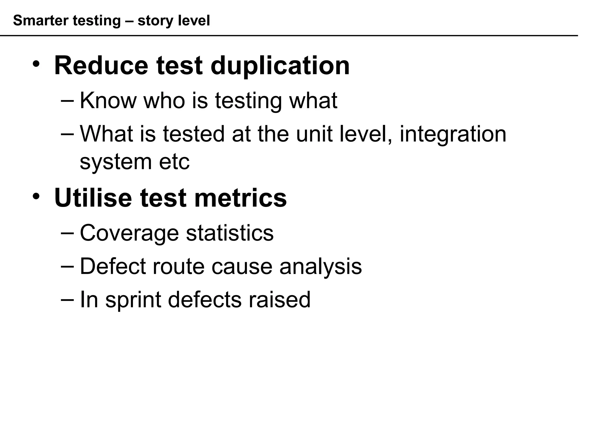 Smarter testing – story level
• Reduce test duplication
– Know who is testing what
– What is tested at the unit level, integration
system etc
• Utilise test metrics
– Coverage statistics
– Defect route cause analysis
– In sprint defects raised
 
